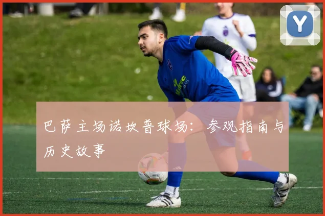 巴萨主场诺坎普球场：参观指南与历史故事
