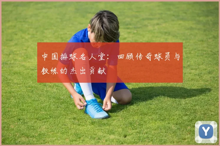 中国排球名人堂：回顾传奇球员与教练的杰出贡献