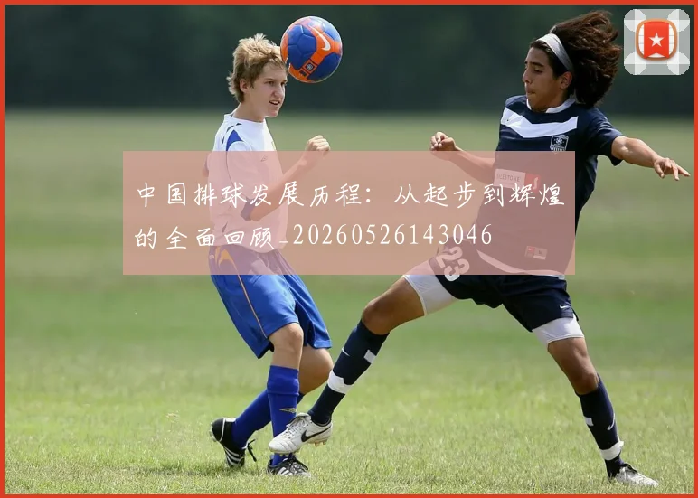 中国排球发展历程:从起步到辉煌的全面回顾_20260526143046