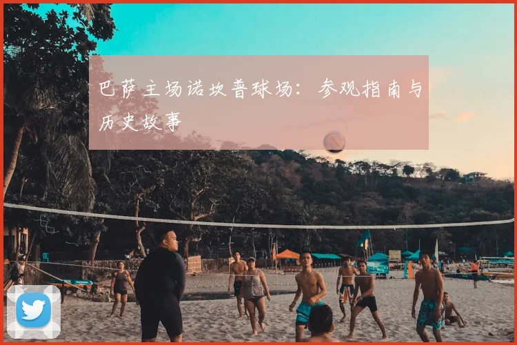 巴萨主场诺坎普球场:参观指南与历史故事